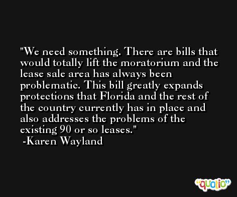 We need something. There are bills that would totally lift the moratorium and the lease sale area has always been problematic. This bill greatly expands protections that Florida and the rest of the country currently has in place and also addresses the problems of the existing 90 or so leases. -Karen Wayland