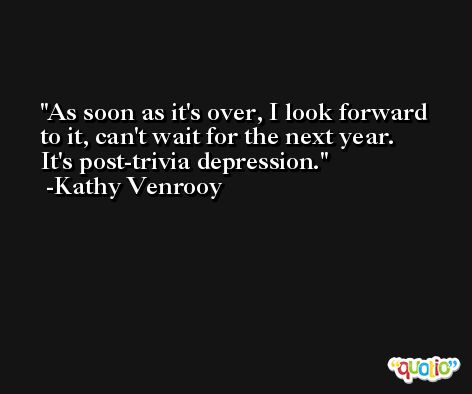 As soon as it's over, I look forward to it, can't wait for the next year. It's post-trivia depression. -Kathy Venrooy