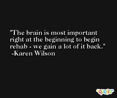 The brain is most important right at the beginning to begin rehab - we gain a lot of it back. -Karen Wilson