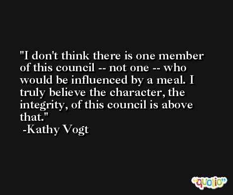 I don't think there is one member of this council -- not one -- who would be influenced by a meal. I truly believe the character, the integrity, of this council is above that. -Kathy Vogt