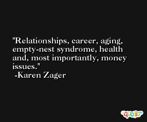 Relationships, career, aging, empty-nest syndrome, health and, most importantly, money issues. -Karen Zager