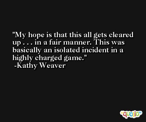 My hope is that this all gets cleared up . . . in a fair manner. This was basically an isolated incident in a highly charged game. -Kathy Weaver
