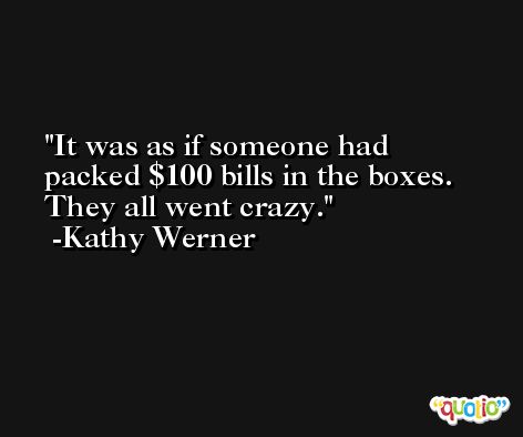 It was as if someone had packed $100 bills in the boxes. They all went crazy. -Kathy Werner