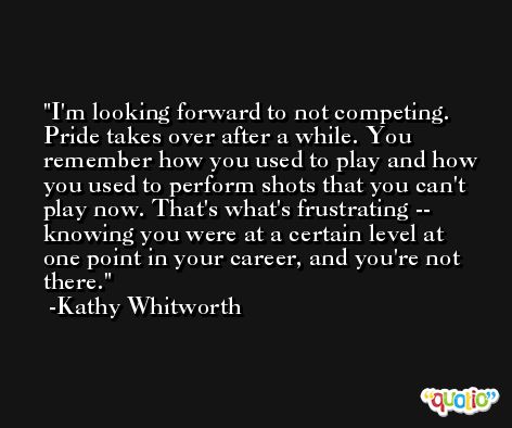 I'm looking forward to not competing. Pride takes over after a while. You remember how you used to play and how you used to perform shots that you can't play now. That's what's frustrating -- knowing you were at a certain level at one point in your career, and you're not there. -Kathy Whitworth