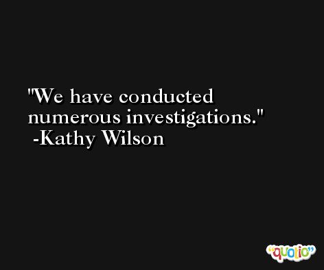 We have conducted numerous investigations. -Kathy Wilson
