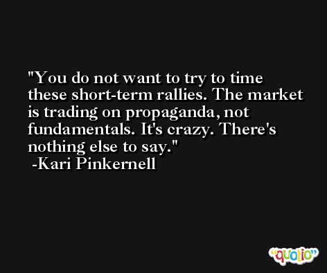 You do not want to try to time these short-term rallies. The market is trading on propaganda, not fundamentals. It's crazy. There's nothing else to say. -Kari Pinkernell