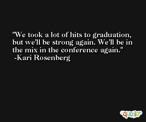 We took a lot of hits to graduation, but we'll be strong again. We'll be in the mix in the conference again. -Kari Rosenberg