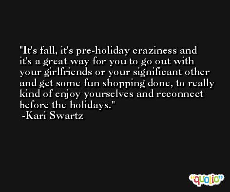 It's fall, it's pre-holiday craziness and it's a great way for you to go out with your girlfriends or your significant other and get some fun shopping done, to really kind of enjoy yourselves and reconnect before the holidays. -Kari Swartz