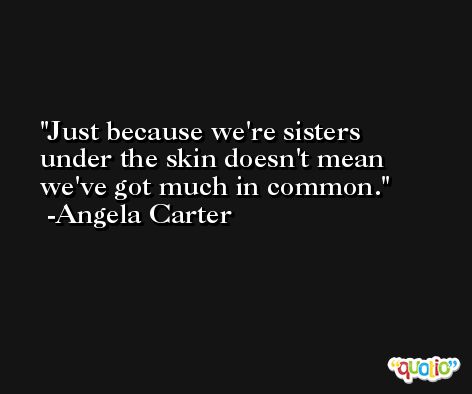 Just because we're sisters under the skin doesn't mean we've got much in common. -Angela Carter