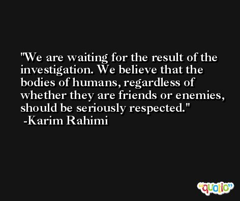 We are waiting for the result of the investigation. We believe that the bodies of humans, regardless of whether they are friends or enemies, should be seriously respected. -Karim Rahimi