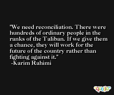We need reconciliation. There were hundreds of ordinary people in the ranks of the Taliban. If we give them a chance, they will work for the future of the country rather than fighting against it. -Karim Rahimi