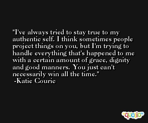 I've always tried to stay true to my authentic self. I think sometimes people project things on you, but I'm trying to handle everything that's happened to me with a certain amount of grace, dignity and good manners. You just can't necessarily win all the time. -Katie Couric