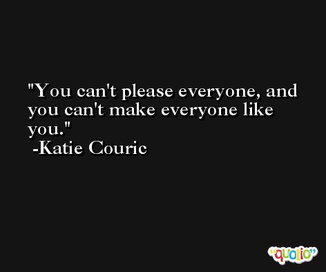You can't please everyone, and you can't make everyone like you. -Katie Couric