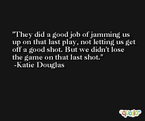They did a good job of jamming us up on that last play, not letting us get off a good shot. But we didn't lose the game on that last shot. -Katie Douglas