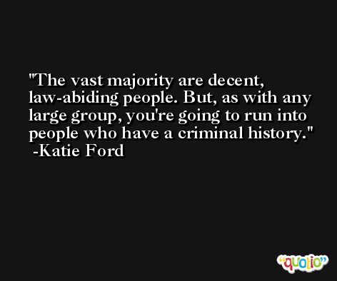 The vast majority are decent, law-abiding people. But, as with any large group, you're going to run into people who have a criminal history. -Katie Ford