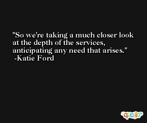 So we're taking a much closer look at the depth of the services, anticipating any need that arises. -Katie Ford