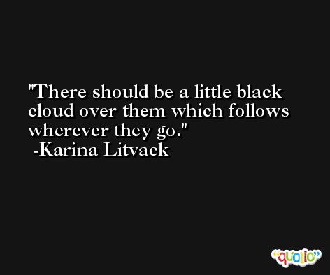 There should be a little black cloud over them which follows wherever they go. -Karina Litvack