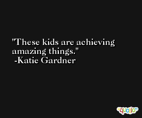 These kids are achieving amazing things. -Katie Gardner