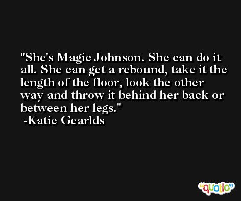 She's Magic Johnson. She can do it all. She can get a rebound, take it the length of the floor, look the other way and throw it behind her back or between her legs. -Katie Gearlds