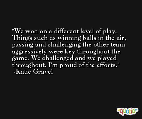 We won on a different level of play. Things such as winning balls in the air, passing and challenging the other team aggressively were key throughout the game. We challenged and we played throughout. I'm proud of the efforts. -Katie Gravel