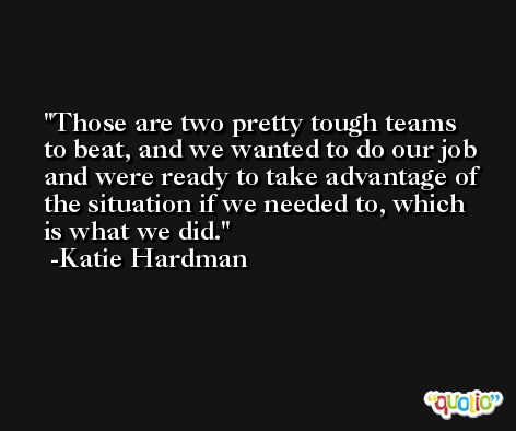 Those are two pretty tough teams to beat, and we wanted to do our job and were ready to take advantage of the situation if we needed to, which is what we did. -Katie Hardman