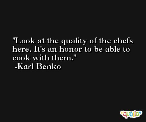 Look at the quality of the chefs here. It's an honor to be able to cook with them. -Karl Benko