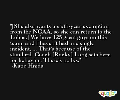 [She also wants a sixth-year exemption from the NCAA, so she can return to the Lobos.] We have 125 great guys on this team, and I haven't had one single incident, ... That's because of the standard  Coach [Rocky] Long sets here for behavior. There's no b.s. -Katie Hnida