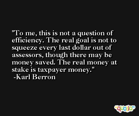 To me, this is not a question of efficiency. The real goal is not to squeeze every last dollar out of assessors, though there may be money saved. The real money at stake is taxpayer money. -Karl Berron