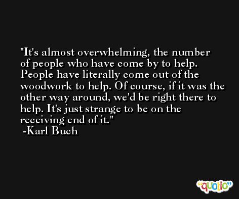 It's almost overwhelming, the number of people who have come by to help. People have literally come out of the woodwork to help. Of course, if it was the other way around, we'd be right there to help. It's just strange to be on the receiving end of it. -Karl Buch