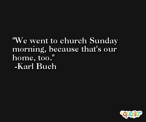 We went to church Sunday morning, because that's our home, too. -Karl Buch