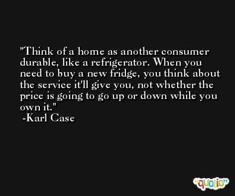 Think of a home as another consumer durable, like a refrigerator. When you need to buy a new fridge, you think about the service it'll give you, not whether the price is going to go up or down while you own it. -Karl Case