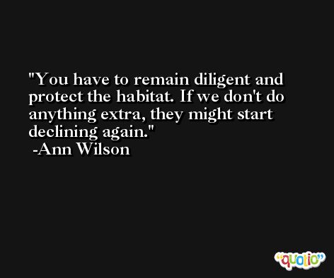 You have to remain diligent and protect the habitat. If we don't do anything extra, they might start declining again. -Ann Wilson