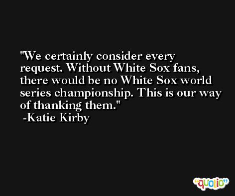 We certainly consider every request. Without White Sox fans, there would be no White Sox world series championship. This is our way of thanking them. -Katie Kirby