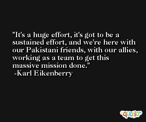 It's a huge effort, it's got to be a sustained effort, and we're here with our Pakistani friends, with our allies, working as a team to get this massive mission done. -Karl Eikenberry