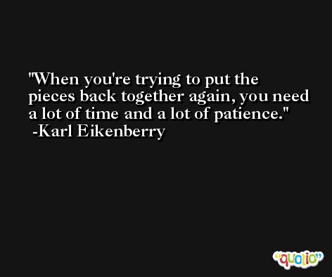 When you're trying to put the pieces back together again, you need a lot of time and a lot of patience. -Karl Eikenberry