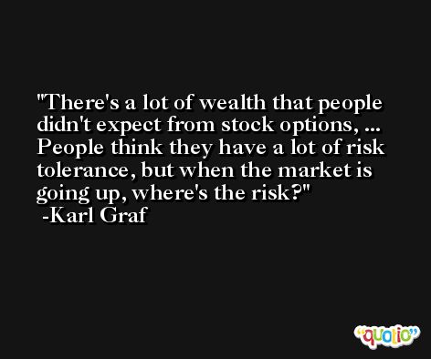 There's a lot of wealth that people didn't expect from stock options, ... People think they have a lot of risk tolerance, but when the market is going up, where's the risk? -Karl Graf