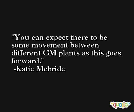 You can expect there to be some movement between different GM plants as this goes forward. -Katie Mcbride