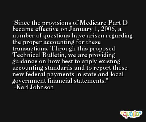 Since the provisions of Medicare Part D became effective on January 1, 2006, a number of questions have arisen regarding the proper accounting for these transactions. Through this proposed Technical Bulletin, we are providing guidance on how best to apply existing accounting standards and to report these new federal payments in state and local government financial statements. -Karl Johnson