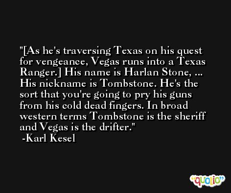 [As he's traversing Texas on his quest for vengeance, Vegas runs into a Texas Ranger.] His name is Harlan Stone, ... His nickname is Tombstone. He's the sort that you're going to pry his guns from his cold dead fingers. In broad western terms Tombstone is the sheriff and Vegas is the drifter. -Karl Kesel