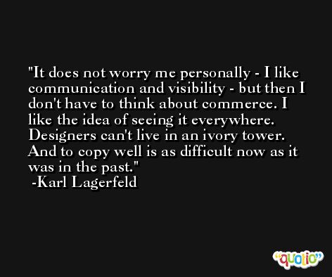 It does not worry me personally - I like communication and visibility - but then I don't have to think about commerce. I like the idea of seeing it everywhere. Designers can't live in an ivory tower. And to copy well is as difficult now as it was in the past. -Karl Lagerfeld