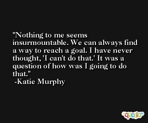 Nothing to me seems insurmountable. We can always find a way to reach a goal. I have never thought, 'I can't do that.' It was a question of how was I going to do that. -Katie Murphy