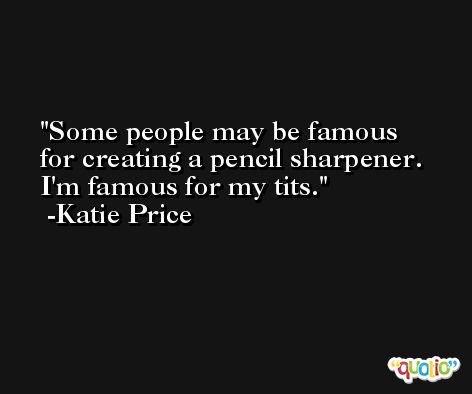 Some people may be famous for creating a pencil sharpener. I'm famous for my tits. -Katie Price