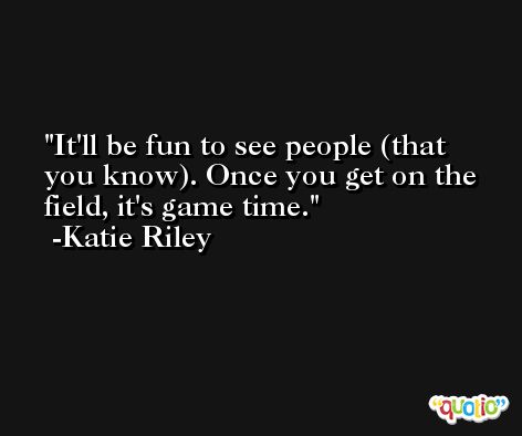 It'll be fun to see people (that you know). Once you get on the field, it's game time. -Katie Riley