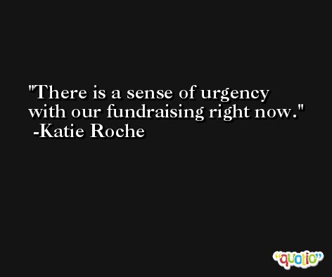 There is a sense of urgency with our fundraising right now. -Katie Roche