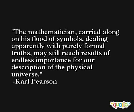 The mathematician, carried along on his flood of symbols, dealing apparently with purely formal truths, may still reach results of endless importance for our description of the physical universe. -Karl Pearson