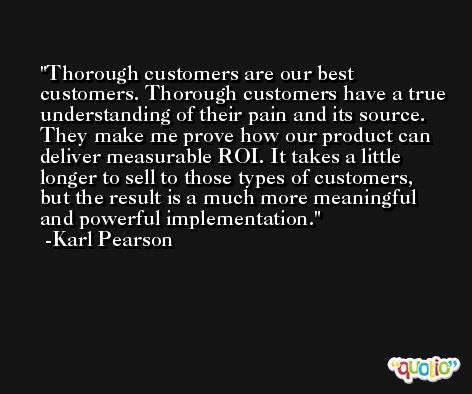 Thorough customers are our best customers. Thorough customers have a true understanding of their pain and its source. They make me prove how our product can deliver measurable ROI. It takes a little longer to sell to those types of customers, but the result is a much more meaningful and powerful implementation. -Karl Pearson