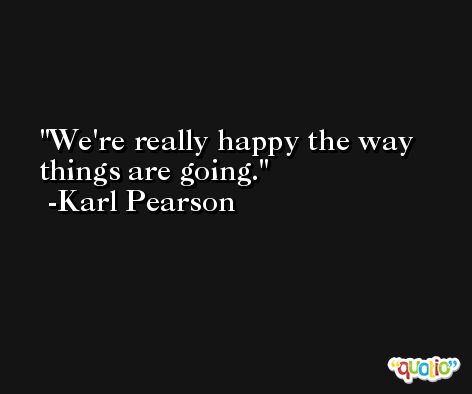 We're really happy the way things are going. -Karl Pearson