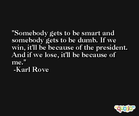 Somebody gets to be smart and somebody gets to be dumb. If we win, it'll be because of the president. And if we lose, it'll be because of me. -Karl Rove