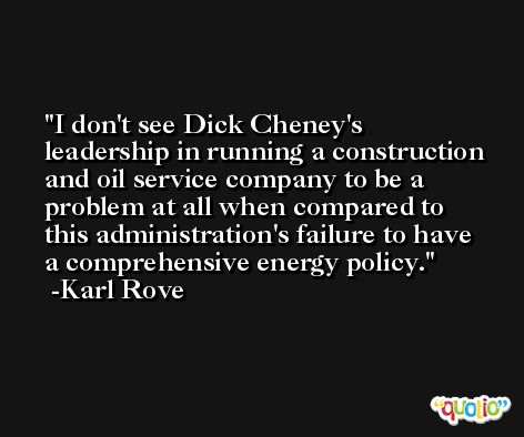 I don't see Dick Cheney's leadership in running a construction and oil service company to be a problem at all when compared to this administration's failure to have a comprehensive energy policy. -Karl Rove