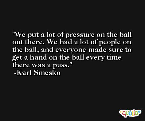 We put a lot of pressure on the ball out there. We had a lot of people on the ball, and everyone made sure to get a hand on the ball every time there was a pass. -Karl Smesko